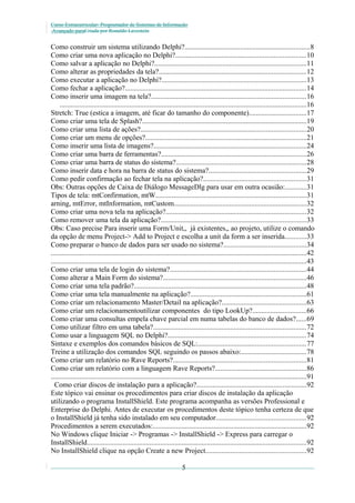 Curso Extracurricular: Programador de Sistemas de Informação
Avançado paraCriada por Ronaldo Lavestein

Como construir um sistema utilizando Delphi?......................................................................8
Como criar uma nova aplicação no Delphi?.........................................................................10
Como salvar a aplicação no Delphi?.....................................................................................11
Como alterar as propriedades da tela?..................................................................................12
Como executar a aplicação no Delphi?.................................................................................13
Como fechar a aplicação?.....................................................................................................14
Como inserir uma imagem na tela?......................................................................................16
..........................................................................................................................................16
Stretch: True (estica a imagem, até ficar do tamanho do componente)................................17
Como criar uma tela de Splash?............................................................................................19
Como criar uma lista de ações?............................................................................................20
Como criar um menu de opções?..........................................................................................21
Como inserir uma lista de imagens?.....................................................................................24
Como criar uma barra de ferramentas?.................................................................................26
Como criar uma barra de status do sistema?.........................................................................28
Como inserir data e hora na barra de status do sistema?......................................................29
Como pedir confirmação ao fechar tela na aplicação?.........................................................31
Obs: Outras opções de Caixa de Diálogo MessageDlg para usar em outra ocasião:............31
Tipos de tela: mtConfirmation, mtW....................................................................................31
arning, mtError, mtInformation, mtCustom..........................................................................32
Como criar uma nova tela na aplicação?..............................................................................32
Como remover uma tela da aplicação?.................................................................................33
Obs: Caso precise Para inserir uma Form/Unit,, já existentes,, ao projeto, utilize o comando
da opção de menu Project-> Add to Project e escolha a unit da form a ser inserida............33
Como preparar o banco de dados para ser usado no sistema?..............................................34
...............................................................................................................................................42
...............................................................................................................................................43
Como criar uma tela de login do sistema?............................................................................44
Como alterar a Main Form do sistema?................................................................................46
Como criar uma tela padrão?................................................................................................48
Como criar uma tela manualmente na aplicação?.................................................................61
Como criar um relacionamento Master/Detail na aplicação?...............................................63
Como criar um relacionamentoutilizar componentes do tipo LookUp?..............................66
Como criar uma consultas empela chave parcial em numa tabelas do banco de dados?......69
Como utilizar filtro em uma tabela?.....................................................................................72
Como usar a linguagem SQL no Delphi?.............................................................................74
Sintaxe e exemplos dos comandos básicos de SQL:............................................................77
Treine a utilização dos comandos SQL seguindo os passos abaixo:....................................78
Como criar um relatório no Rave Reports?..........................................................................81
Como criar um relatório com a linguagem Rave Reports?...................................................86
...............................................................................................................................................91
Como criar discos de instalação para a aplicação?.............................................................92
Este tópico vai ensinar os procedimentos para criar discos de instalação da aplicação
utilizando o programa InstallShield. Este programa acompanha as versões Professional e
Enterprise do Delphi. Antes de executar os procedimentos deste tópico tenha certeza de que
o InstallShield já tenha sido instalado em seu computador..................................................92
Procedimentos a serem executados:......................................................................................92
No Windows clique Iniciar -> Programas -> InstallShield -> Express para carregar o
InstallShield..........................................................................................................................92
No InstallShield clique na opção Create a new Project........................................................92
5

 
