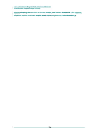 Curso Extracurricular: Programador de Sistemas de Informação
Avançado paraCriada por Ronaldo Lavestein

primeiro DBNavigator nao terá os botões nbPost, nbCancel e nbRefresh. Já o segundo
deverá ter apenas os botões nbPost e nbCancel (propriedade +VisibleButtons)4

50

 