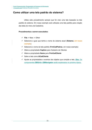 Curso Extracurricular: Programador de Sistemas de Informação
Avançado paraCriada por Ronaldo Lavestein

Como utilizar uma tela padrão do sistema?
Utilize este procedimento sempre que for criar uma tela baseada na tela
padrão do sistema. Em nosso exemplo será utilizada uma tela padrão para criação
das telas do menu de Cadastros.
Procedimentos a serem executados:
 File -> New -> Other
 Selecione a guia que tenha o nome do sistema atual (Sistema, em nosso
exemplo)
 Selecione o nome da tela padrão (FrmCadPadrao, em nosso exemplo)
 Altere a propriedade Caption para Cadastro de Clientes
 Altere a propriedade Name para FrmCadCliente
 Salve a tela como UCadCliente
 Ajuste as propriedades e eventos dos objetos que compõe a tela. Obs: Os
componentes DBGrid e DBNavigator serão explanados no próximo tópico.

51

 