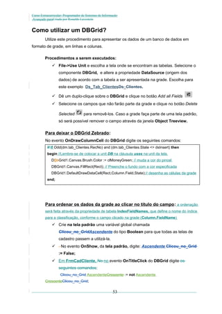 Curso Extracurricular: Programador de Sistemas de Informação
Avançado paraCriada por Ronaldo Lavestein

Como utilizar um DBGrid?
Utilize este procedimento para apresentar os dados de um banco de dados em
formato de grade, em linhas e colunas.
Procedimentos a serem executados:
 File->Use Unit e escolha a tela onde se encontram as tabelas. Selecione o
componente DBGrid, e altere a propriedade DataSource (origem dos
dados) de acordo com a tabela a ser apresentada na grade. Escolha para
este exemplo Ds_Tab_ClientesDs_Clientes.
 Dê um duplo-clique sobre o DBGrid e clique no botão Add all Fields
 Selecione os campos que não farão parte da grade e clique no botão Delete
Selected

para removê-los. Caso a grade faça parte de uma tela padrão,

só será possível remover o campo através da janela Object Treeview.

Para deixar o DBGrid Zebrado:
No evento OnDrawColumnCell do DBGrid digite os seguintes comandos:
if If Odd(dm.tab_Clientes.RecNo) and (dm.tab_Clientes.State <> dsInsert) then
begin //Lembre-se de colocar a unit DB na cláusula uses na unit da tela.
DBbGrid1.Canvas.Brush.Color := clMoneyGreen; // muda a cor do pincel
DBGrid1.Canvas.FillRect(Rect); // Preenche o fundo com a cor especificada
DBGrid1.DefaultDrawDataCell(Rect,Column.Field,State);// desenha as células da grade
end;

Para ordenar os dados da grade ao clicar no título do campo: a ordenação
será feita através da propriedade de tabela IndexFieldNames, que define o nome do índice
para a classificação, conforme o campo clicado na grade (Column.FieldName)

 Crie na tela padrão uma variável global chamada
Clicou_no_GridAscendente do tipo Boolean para que todas as telas de
cadastro passem a utilizá-la.
 . No evento OnShow, da tela padrão, digite: Ascendente Clicou_no_Grid
:= False;
 Em FrmCadCliente, No no evento OnTitleClick do DBGrid digite os
seguintes comandos:
Clicou_no_Grid AscendenteCrescente := not Ascendente
CrescenteClicou_no_Grid;

53

 