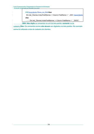 Curso Extracurricular: Programador de Sistemas de Informação
Avançado paraCriada por Ronaldo Lavestein

if If Ascendente Clicou_no_Grid then
Dm.tab_Clientes.IndexFieldNames := Column.FieldName + ' ASC' //ascendente
else
Dm.tab_Clientes.IndexFieldNames := Column.FieldName + '

DESC';

OBS: Não digite os comandos na unit da tela padrão, somente na de
cadastro.Obs: Os comandos acima não devem ser digitados na tela padrão. No exemplo

acima foi utilizada a tela de cadastro de clientes.

54

 