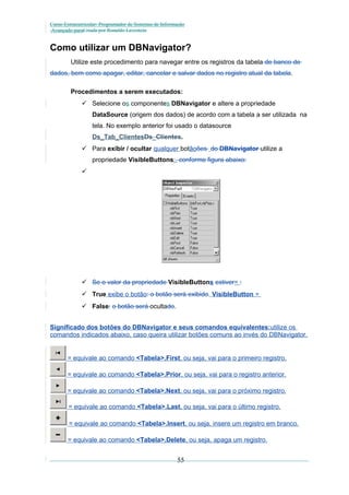 Curso Extracurricular: Programador de Sistemas de Informação
Avançado paraCriada por Ronaldo Lavestein

Como utilizar um DBNavigator?
Utilize este procedimento para navegar entre os registros da tabela de banco de
dados, bem como apagar, editar, cancelar e salvar dados no registro atual da tabela.
Procedimentos a serem executados:
 Selecione os componentes DBNavigator e altere a propriedade
DataSource (origem dos dados) de acordo com a tabela a ser utilizada na
tela. No exemplo anterior foi usado o datasource
Ds_Tab_ClientesDs_Clientes.
 Para exibir / ocultar qualquer botãoões do DBNavigator utilize a
propriedade VisibleButtons:, conforme figura abaixo:


 Se o valor da propriedade VisibleButtons estiver= :
 True exibe o botão: o botão será exibido. VisibleButton =
 False: o botão será ocultado.
Significado dos botões do DBNavigator e seus comandos equivalentes:utilize os
comandos indicados abaixo, caso queira utilizar botões comuns ao invés do DBNavigator.

= equivale ao comando <Tabela>.First, ou seja, vai para o primeiro registro.
= equivale ao comando <Tabela>.Prior, ou seja, vai para o registro anterior.
= equivale ao comando <Tabela>.Next, ou seja, vai para o próximo registro.
= equivale ao comando <Tabela>.Last, ou seja, vai para o último registro.
= equivale ao comando <Tabela>.Insert, ou seja, insere um registro em branco.
= equivale ao comando <Tabela>.Delete, ou seja, apaga um registro.

55

 