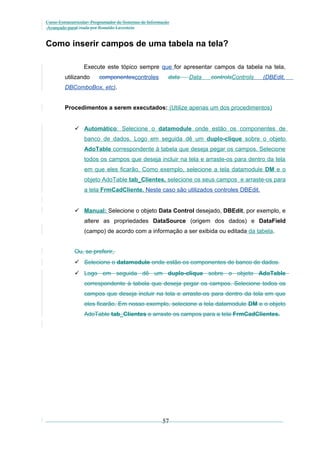 Curso Extracurricular: Programador de Sistemas de Informação
Avançado paraCriada por Ronaldo Lavestein

Como inserir campos de uma tabela na tela?
Execute este tópico sempre que for apresentar campos da tabela na tela,
utilizando

componentescontroles

data

Data

controlsControls

(DBEdit,

DBComboBox, etc).
Procedimentos a serem executados: (Utilize apenas um dos procedimentos)
 Automático: Selecione o datamodule onde estão os componentes de
banco de dados. Logo em seguida dê um duplo-clique sobre o objeto
AdoTable correspondente à tabela que deseja pegar os campos. Selecione
todos os campos que deseja incluir na tela e arraste-os para dentro da tela
em que eles ficarão. Como exemplo, selecione a tela datamodule DM e o
objeto AdoTable tab_Clientes, selecione os seus campos e arraste-os para
a tela FrmCadCliente. Neste caso são utilizados controles DBEdit.
 Manual: Selecione o objeto Data Control desejado, DBEdit, por exemplo, e
altere as propriedades DataSource (origem dos dados) e DataField
(campo) de acordo com a informação a ser exibida ou editada da tabela.
Ou, se preferir,
 Selecione o datamodule onde estão os componentes de banco de dados.
 Logo em seguida dê um duplo-clique sobre o objeto AdoTable
correspondente à tabela que deseja pegar os campos. Selecione todos os
campos que deseja incluir na tela e arraste-os para dentro da tela em que
eles ficarão. Em nosso exemplo, selecione a tela datamodule DM e o objeto
AdoTable tab_Clientes e arraste os campos para a tela FrmCadClientes.

57

 