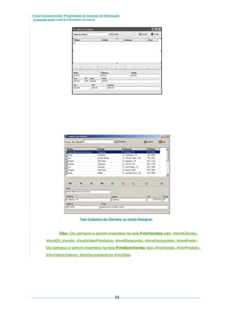 Curso Extracurricular: Programador de Sistemas de Informação
Avançado paraCriada por Ronaldo Lavestein

Tela Cadastro de Clientes no modo Designer

Obs: Os campos a serem inseridos na tela FrmVendas são: VendCliente,
VendDt_Venda, VendValorProdutos, VendDesconto, VendAcrescimo, VendFrete.
Os campos a serem inseridos na tela FrmItemVenda são: ItVeVenda, ItVeProduto,
ItVeValorUnitario, ItVeDescontoItem ItVeQtde

58

 
