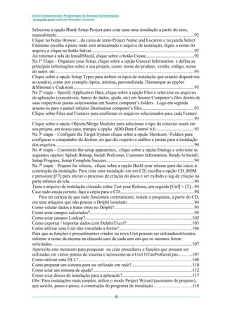 Curso Extracurricular: Programador de Sistemas de Informação
Avançado paraCriada por Ronaldo Lavestein

Selecione a opção Blank Setup Project para criar uma uma instalação a partir do zero,
manualmente.........................................................................................................................92
Clique no botão Browse... da caixa de texto Project Name and Location e na janela Select
Filename escolha a pasta onde será armazenado o arquivo de instalação, digite o nome do
arquivo e clique no botão Salvar...........................................................................................92
Ao retornar à tela do InstallShield, clique sobre o botão Create..........................................93
Na 1ª Etapa – Organize your Setup, clique sobre a opção General Information e defina as
principais informações sobre o seu projeto, como: nome do produto, versão, código, nome
do autor, etc...........................................................................................................................93
Clique sobre a opção Setup Types para definir os tipos de instalação que estarão disponíveis
ao usuário, como por exemplo, típica, mínima, personalizada. Desmarque as opções
&Minimal e Cu&stom..........................................................................................................93
Na 2ª etapa – Specify Application Data, clique sobre a opção Files e selecione os arquivos
da aplicação (executáveis, banco de dados, ajuda, etc) em Source Computer’s files dentro de
suas respectivas pastas selecionadas em Source computer’s folders. Logo em seguida
arraste-os para o painel inferior Destination computer’s files..............................................93
Clique sobre Files and Features para confirmar os arquivos selecionados para cada Feature.
...............................................................................................................................................93
Clique sobre a opção Objects/Merge Modules para selecionar o tipo da conexão usada em
seu projeto, em nosso caso, marque a opção ADO Data Control 6.0..................................93
Na 3ª etapa – Configure the Target System clique sobre a opção Shortcuts / Folders para
configurar o computador de destino, no que diz respeito a atalhos e pastas para a instalação
dos arquivos..........................................................................................................................94
Na 4ª etapa – Customize the setup appearence, clique sobre a opção Dialogs e selecione as
seguintes opções: Splash Bitmap, Install Welcome, Customer Information, Ready to Install,
Setup Progress, Setup Complete Success.............................................................................94
Na 7ª etapa – Prepare for release, clique sobre a opção Build your release para dar início à
construção da instalação. Para criar uma instalação em um CD, escolha a opção CD_ROM
e pressione [F7] para iniciar o processo de criação do disco e ser exibido o log de criação na
parte inferior da tela. ............................................................................................................94
Teste o arquivo de instalação clicando sobre Test your Release, em seguida [Ctrl] + [T]...94
Caso tudo esteja correto, faça a cópia para o CD.................................................................94
Para ter certeza de que tudo funcionou corretamente, instale o programa, a partir do CD,
em uma máquina que não possua o Delphi instalado. .........................................................94
Como validar dados e tratar erros no Delphi?......................................................................95
Como criar campos calculados?............................................................................................98
Como criar campos Lookup?..............................................................................................102
Como exportar / importar dados com Delphi/Excel?.........................................................103
Como utilizar uma Unit não vinculada a forms?................................................................106
Para que as funções e procedimentos criados na nova Unit possam ser utilizadasutilizados,
informe o nome da mesma na cláusula uses de cada unit em que os mesmos forem
solicitados. .........................................................................................................................107
Aproveite este momento para pesquisar ou criar procedures e funções que possam ser
utilizadas em vários pontos do sistema e acrescente-as à Unit UFunProGeral.pas............107
Como utilizar uma DLL?....................................................................................................108
Como preparar um sistema para ser utilizado em rede?.....................................................110
Como criar um sistema de ajuda?.......................................................................................112
Como criar discos de instalação para a aplicação?.............................................................117
Obs: Para instalações mais simples, utilize o modo Project Wizard (assistente de projetos),
que auxilia, passo a passo, a construção do programa de instalação..................................118
6

 