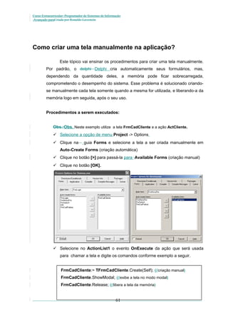 Curso Extracurricular: Programador de Sistemas de Informação
Avançado paraCriada por Ronaldo Lavestein

Como criar uma tela manualmente na aplicação?
Este tópico vai ensinar os procedimentos para criar uma tela manualmente.
Por padrão, o delphi Delphi cria automaticamente seus formulários, mas,
dependendo da quantidade deles, a memória pode ficar sobrecarregada,
comprometendo o desempenho do sistema. Esse problema é solucionado criandose manualmente cada tela somente quando a mesma for utilizada, e liberando-a da
memória logo em seguida, após o seu uso.
Procedimentos a serem executados:
Obs.:Obs. Neste exemplo utilize a tela FrmCadCliente e a ação ActCliente.
 Selecione a opção de menu Project -> Options
 Clique na

guia Forms e selecione a tela a ser criada manualmente em

Auto-Create Forms (criação automática)
 Clique no botão [>] para passá-la para Available Forms (criação manual)
 Clique no botão [OK].

 Selecione no ActionList1 o evento OnExecute da ação que será usada
para chamar a tela e digite os comandos conforme exemplo a seguir.
FrmCadCliente:= TFrmCadCliente.Create(Self); {//criação manual}
FrmCadCliente.ShowModal; {//exibe a tela no modo modal}
FrmCadCliente.Release; {//libera a tela da memória}

61

 