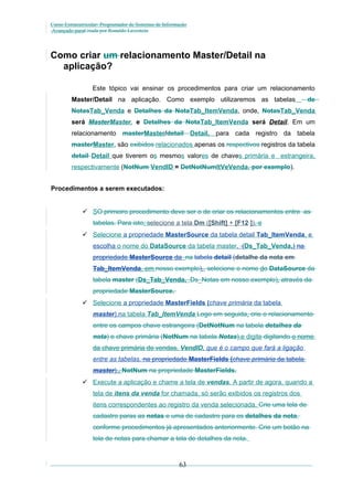 Curso Extracurricular: Programador de Sistemas de Informação
Avançado paraCriada por Ronaldo Lavestein

Como criar um relacionamento Master/Detail na
aplicação?
Este tópico vai ensinar os procedimentos para criar um relacionamento
Master/Detail na aplicação. Como exemplo utilizaremos as tabelas

de

NotasTab_Venda e Detalhes da NotaTab_ItemVenda, onde, NotasTab_Venda
será MasterMaster, e Detalhes da NotaTab_ItemVenda será Detail. Em um
relacionamento masterMaster/detail Detail, para cada registro da tabela
masterMaster, são exibidos relacionados apenas os respectivos registros da tabela
detail Detail que tiverem os mesmos valores de chaves primária e estrangeira,
respectivamente (NotNum VendID = DetNotNumItVeVenda, por exemplo).
Procedimentos a serem executados:
 SO primeiro procedimento deve ser o de criar os relacionamentos entre as
tabelas. Para isto, selecione a tela Dm ([Shift] + [F12 ]), e
 Selecione a propriedade MasterSource da tabela detail Tab_ItemVenda, e
escolha o nome do DataSource da tabela master, (Ds_Tab_Venda.) na
propriedade MasterSource da na tabela detail (detalhe da nota em
Tab_ItemVenda, em nosso exemplo),, selecione o nome do DataSource da
tabela master (Ds_Tab_Venda, Ds_Notas em nosso exemplo), através da
propriedade MasterSource.
 Selecione a propriedade MasterFields (chave primária da tabela
master).na tabela Tab_ItemVenda Logo em seguida, crie o relacionamento
entre os campos chave estrangeira (DetNotNum na tabela detalhes da
nota) e chave primária (NotNum na tabela Notas),e digite digitando o nome
da chave primária de vendas, VendID, que é o campo que fará a ligação
entre as tabelas. na propriedade MasterFields (chave primária da tabela
master)., NotNum na propriedade MasterFields.
 Execute a aplicação e chame a tela de vendas. A partir de agora, quando a
tela de itens da venda for chamada, só serão exibidos os registros dos
itens correspondentes ao registro da venda selecionada. Crie uma tela de
cadastro paras as notas e uma de cadastro para os detalhes da nota,
conforme procedimentos já apresentados anteriormente. Crie um botão na
tela de notas para chamar a tela de detalhes da nota.

63

 