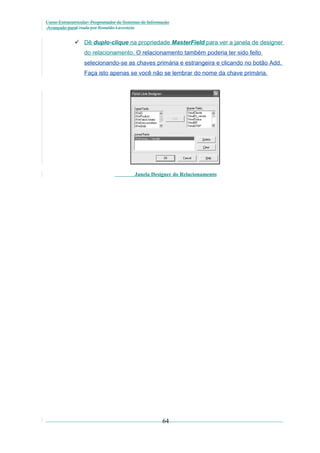 Curso Extracurricular: Programador de Sistemas de Informação
Avançado paraCriada por Ronaldo Lavestein

 Dê duplo-clique na propriedade MasterField para ver a janela de designer
do relacionamento. O relacionamento também poderia ter sido feito
selecionando-se as chaves primária e estrangeira e clicando no botão Add.
Faça isto apenas se você não se lembrar do nome da chave primária.

Janela Designer do Relacionamento

64

 