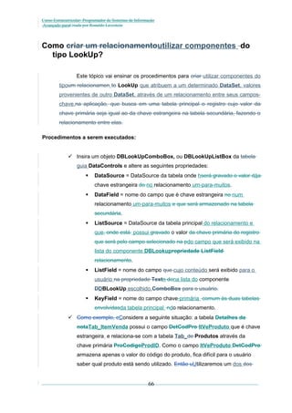 Curso Extracurricular: Programador de Sistemas de Informação
Avançado paraCriada por Ronaldo Lavestein

Como criar um relacionamentoutilizar componentes do
tipo LookUp?
Este tópico vai ensinar os procedimentos para criar utilizar componentes do
tipoum relacionamen to LookUp que atribuem a um determinado DataSet, valores
provenientes de outro DataSet, através de um relacionamento entre seus camposchave.na aplicação, que busca em uma tabela principal o registro cujo valor da
chave primária seja igual ao da chave estrangeira na tabela secundária, fazendo o
relacionamento entre elas.
Procedimentos a serem executados:
 Insira um objeto DBLookUpComboBox, ou DBLookUpListBox da tabela
guia DataControls e altere as seguintes propriedades:


DataSource = DataSource da tabela onde hserá gravado o valor dáa
chave estrangeira do no relacionamento um-para-muitos.



DataField = nome do campo que é chave estrangeira no num
relacionamento um-para-muitos e que será armazenado na tabela
secundária.



ListSource = DataSource da tabela principal do relacionamento e
que, onde está possui gravado o valor da chave primária do registro
que será pelo campo selecionado na pdo campo que será exibido na
lista do componente DBLookupropriedade ListField
relacionamento.



ListField = nome do campo que cujo conteúdo será exibido para o
usuário na propriedade Textn dona lista do componente
DDBLookUp escolhido.ComboBox para o usuário.



KeyField = nome do campo chave-primária comum às duas tabelas
envolvidasda tabela principal ndo relacionamento.

 Como exemplo, cConsidere a seguinte situação: a tabela Detalhes da
notaTab_ItemVenda possui o campo DetCodPro ItVeProduto que é chave
estrangeira e relaciona-se com a tabela Tab_de Produtos através da
chave primária ProCodigoProdID. Como o campo ItVeProduto DetCodPro
armazena apenas o valor do código do produto, fica difícil para o usuário
saber qual produto está sendo utilizado. Então uUtilizaremos um dos dos

66

 