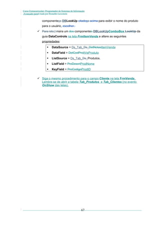 Curso Extracurricular: Programador de Sistemas de Informação
Avançado paraCriada por Ronaldo Lavestein

componentess DBLookUp citadoss acima para exibir o nome do produto
para o usuário. escolher.
 Para isto,I insira um dos componentes DBLookUpComboBox LookUp da
guia DataControls na tela FrmItemVenda e altere as seguintes
propriedades:


DataSource = Ds_Tab_Ds_DetNotasItemVenda



DataField = DetCodProItVeProduto



ListSource = Ds_Tab_Ds_Produtos.



ListField = ProDescriProdNome



KeyField = ProCodigoProdID

 Siga o mesmo procedimento para o campo Cliente na tela FrmVenda.
Lembre-se de abrir a tabela Tab_Produtos e Tab_Clientes (no evento
OnShow das telas).

67

 