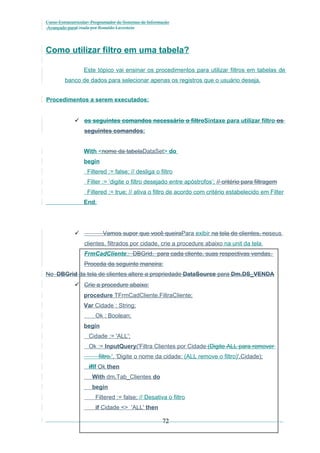Curso Extracurricular: Programador de Sistemas de Informação
Avançado paraCriada por Ronaldo Lavestein

Como utilizar filtro em uma tabela?
Este tópico vai ensinar os procedimentos para utilizar filtros em tabelas de
banco de dados para selecionar apenas os registros que o usuário deseja.
Procedimentos a serem executados:
 os seguintes comandos necessário o filtroSintaxe para utilizar filtro os
seguintes comandos:
With <nome da tabelaDataSet> do
begin
Filtered := false; // desliga o filtro
Filter := ‘digite o filtro desejado entre apóstrofos’; // critério para filtragem
Filtered := true; // ativa o filtro de acordo com critério estabelecido em Filter
End;

Vamos supor que você queiraPara exibir na tela de clientes, noseus



clientes, filtrados por cidade, crie a procedure abaixo na unit da tela
FrmCadCliente:: DBGrid, para cada cliente, suas respectivas vendas.
Proceda da seguinte maneira:
No DBGrid da tela de clientes altere a propriedade DataSource para Dm.DS_VENDA
 Crie a procedure abaixo:
procedure TFrmCadCliente.FiltraCliente;
Var Cidade : String;
Ok : Boolean;
begin
Cidade := 'ALL';
Ok := InputQuery('Filtra Clientes por Cidade (Digite ALL para remover
filtro.', 'Digite o nome da cidade: (ALL remove o filtro)',Cidade);
ifIf Ok then
With dm.Tab_Clientes do
begin
Filtered := false; // Desativa o filtro
if Cidade <> 'ALL' then

72

 