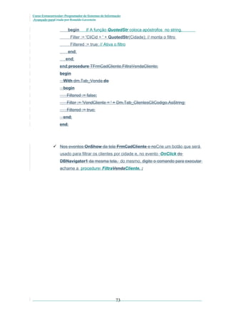 Curso Extracurricular: Programador de Sistemas de Informação
Avançado paraCriada por Ronaldo Lavestein

begin

// A função QuotedStr coloca apóstrofos no string.

Filter := 'CliCid = ' + QuotedStr(Cidade); // monta o filtro
Filtered := true; // Ativa o filtro
end;
end;
end;procedure TFrmCadCliente.FiltraVendaCliente;
begin
With dm.Tab_Venda do
begin
Filtered := false;
Filter := 'VendCliente = ' + Dm.Tab_ClientesCliCodigo.AsString;
Filtered := true;
end;
end;

 Nos eventos OnShow da tela FrmCadCliente e noCrie um botão que será
usado para filtrar os clientes por cidade e, no evento OnClick do
DBNavigator1 da mesma tela, do mesmo, digite o comando para executar
achame a procedure: FiltraVendaCliente. ;

73

 
