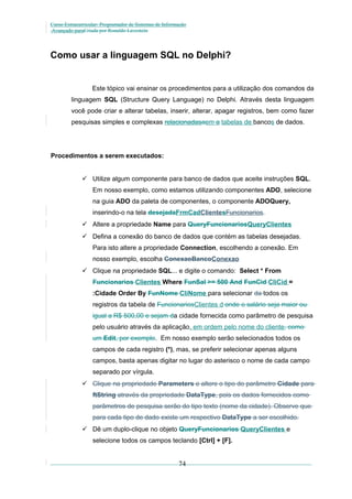 Curso Extracurricular: Programador de Sistemas de Informação
Avançado paraCriada por Ronaldo Lavestein

Como usar a linguagem SQL no Delphi?

Este tópico vai ensinar os procedimentos para a utilização dos comandos da
linguagem SQL (Structure Query Language) no Delphi. Através desta linguagem
você pode criar e alterar tabelas, inserir, alterar, apagar registros, bem como fazer
pesquisas simples e complexas relacionadasaem a tabelas de bancos de dados.

Procedimentos a serem executados:
 Utilize algum componente para banco de dados que aceite instruções SQL.
Em nosso exemplo, como estamos utilizando componentes ADO, selecione
na guia ADO da paleta de componentes, o componente ADOQuery,
inserindo-o na tela desejadaFrmCadClientesFuncionarios.
 Altere a propriedade Name para QueryFuncionariosQueryClientes
 Defina a conexão do banco de dados que contém as tabelas desejadas.
Para isto altere a propriedade Connection, escolhendo a conexão. Em
nosso exemplo, escolha ConexaoBancoConexao
 Clique na propriedade SQL... e digite o comando: Select * From
Funcionarios Clientes Where FunSal >= 500 And FunCid CliCid =
:Cidade Order By FunNome CliNome para selecionar da todos os
registros da tabela de FuncionariosClientes d onde o salário seja maior ou
igual a R$ 500,00 e sejam da cidade fornecida como parâmetro de pesquisa
pelo usuário através da aplicação, em ordem pelo nome do cliente, como
um Edit, por exemplo. Em nosso exemplo serão selecionados todos os
campos de cada registro (*), mas, se preferir selecionar apenas alguns
campos, basta apenas digitar no lugar do asterisco o nome de cada campo
separado por vírgula.
 Clique na propriedade Parameters e altere o tipo do parâmetro Cidade para
ftString através da propriedade DataType, pois os dados fornecidos como
parâmetros de pesquisa serão do tipo texto (nome da cidade). Observe que
para cada tipo de dado existe um respectivo DataType a ser escolhido.
 Dê um duplo-clique no objeto QueryFuncionarios QueryClientes e
selecione todos os campos teclando [Ctrl] + [F].

74

 