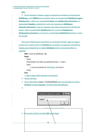 Curso Extracurricular: Programador de Sistemas de Informação
Avançado paraCriada por Ronaldo Lavestein

Obs:
 Se for associar os dados a algum componente de dados ao componente
ADOQuery, como DBGrid, por exemplo, insira um componente DataSource (guia
DataAccess) e altere sua propriedade Name para DsQueryFuncionarios e a
propriedade DataSet, escolhendo o nome do componente ADOQuery
(QueryFuncionarios). Logo em seguida, para cada componente de controle de
dados, altere a propriedade DataSource com o nome do DataSource
(DsQueryFuncionarios), e se houver, a propriedade DataField (selecione o nome
do campo).
Para que o Delphi possa reconhecer os comandos da SQL, digite em algum
evento de um objeto (como no OnClick de um botão), os seguintes comandosA
sintaxe para utilização de um objeto AdoQuery com os comandos SQL é a
seguinte::
With <nome do ADOQuery> do
Begin
Close;
Parameters[nº de ordem do parâmetro].Value := <valor>;
Open;
// <outros comandos do delphiDelphi, se houver>
Close;
End;

* Logo a seguir será mostrado um exemplo.
 Nosso exemplo:
 Crie a tela abaixo (name = FrmPesCliCid) para ser chamada no evento
OnClick do botão Imprimir ( FrmPesCliCid.ShowModal;)


 No evento OnClick do botão OK acima digite:

75

 