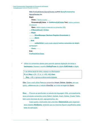 Curso Extracurricular: Programador de Sistemas de Informação
Avançado paraCriada por Ronaldo Lavestein

With FrmCadCliente.QueryClientes doWith QueryFuncionarios
QueryClientes do
Begin
Close; // fecha a query
Parameters[0].Value := EditNomeEdtCidade.Text; //define parâmetro
de pesquisa

Open; //abre a query e executa os comandos SQL
If RecordCount = 0 then
Begin
ShowMessage (‘Nenhum Registro Encontrado.’);
Abort;
End;
rmRelCliCid // será criado adiante<outros comandos do delphi,
se houver>
Close;
End;
FrmPesCliCid.Close;

 Utilize os comandos abaixo para permitir apenas digitação de letras e
backspace. Acesse o evento OnKeyPress do objeto EdtCidade e digite:
// se última tecla for letra, espaço ou Backspace
If not (Key in ['A'..'Z','a'..'z', #32, #8]) then
Key := #0; // ignora a última tecla digitada
Obs: Caso você utilize Para os comandos Insert, Delete, Update, em sua
query,, utilizeexecute o método ExecSql, ao invés no lugar de Open.

Dica:

Procure se aprofundar no estudo da linguagem SQL, principalmente

seus principais comandos como Select, Update, Insert, Delete, Create Table,
bem como técnicas de Join, agrupamentos, etc.
Caso queira, você pode criar uma tela Datamodule para organizar
seus objetos AdoQuery, evitando que os mesmos fiquem espalhados pelas
telas da aplicação.

76

 