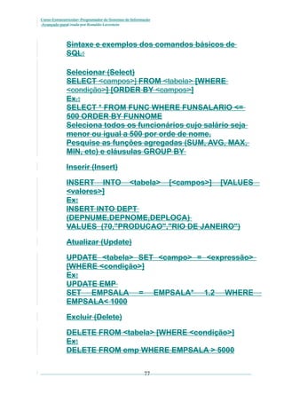 Curso Extracurricular: Programador de Sistemas de Informação
Avançado paraCriada por Ronaldo Lavestein

Sintaxe e exemplos dos comandos básicos de
SQL:
Selecionar (Select)
SELECT <campos>] FROM <tabela> [WHERE
<condição>] [ORDER BY <campos>]
Ex.:
SELECT * FROM FUNC WHERE FUNSALARIO <=
500 ORDER BY FUNNOME
Seleciona todos os funcionários cujo salário seja
menor ou igual a 500 por orde de nome.
Pesquise as funções agregadas (SUM, AVG, MAX,
MIN, etc) e cláusulas GROUP BY
Inserir (Insert)
INSERT INTO <tabela> [<campos>] [VALUES
<valores>]
Ex:
INSERT INTO DEPT
(DEPNUME,DEPNOME,DEPLOCA)
VALUES (70,"PRODUCAO","RIO DE JANEIRO")
Atualizar (Update)
UPDATE <tabela> SET <campo> = <expressão>
[WHERE <condição>]
Ex:
UPDATE EMP
SET EMPSALA = EMPSALA* 1.2 WHERE
EMPSALA< 1000
Excluir (Delete)
DELETE FROM <tabela> [WHERE <condição>]
Ex:
DELETE FROM emp WHERE EMPSALA > 5000
77

 