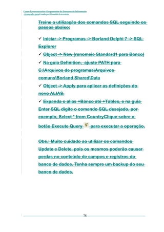 Curso Extracurricular: Programador de Sistemas de Informação
Avançado paraCriada por Ronaldo Lavestein

Treine a utilização dos comandos SQL seguindo os
passos abaixo:
 Iniciar -> Programas -> Borland Delphi 7 -> SQL
Explorer
 Object -> New (renomeie Standard1 para Banco)
 Na guia Definition, ajuste PATH para
C:Arquivos de programasArquivos
comunsBorland SharedData
 Object -> Apply para aplicar as definições do
novo ALIAS.
 Expanda o alias +Banco até +Tables, e na guia
Enter SQL digite o comando SQL desejado, por
exemplo, Select * from CountryClique sobre o
botão Execute Query

para executar a operação.

Obs.: Muito cuidado ao utilizar os comandos
Update e Delete, pois os mesmos poderão causar
perdas no conteúdo de campos e registros do
banco de dados. Tenha sempre um backup do seu
banco de dados.

78

 