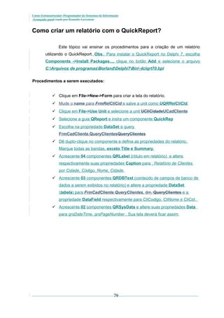 Curso Extracurricular: Programador de Sistemas de Informação
Avançado paraCriada por Ronaldo Lavestein

Como criar um relatório com o QuickReport?
Este tópico vai ensinar os procedimentos para a criação de um relatório
utilizando o QuickReport. Obs.: Para instalar o QuickReport no Delphi 7, escolha
Components ->Install Packages..., clique no botão Add e selecione o arquivo
C:Arquivos de programasBorlandDelphi7Bin dclqrt70.bpl
Procedimentos a serem executados:
 Clique em File->New->Form para criar a tela do relatório.
 Mude o name para FrmRelCliCid e salve a unit como UQRRelCliCid.
 Clique em File->Use Unit e selecione a unit UCliCidadeUCadCliente
 Selecione a guia QReport e insira um componente QuickRep
 Escolha na propriedade DataSet a query
FrmCadCliente.QueryClientesQueryClientes
 Dê duplo-clique no componente e defina as propriedades do relatório.
Marque todas as bandas, exceto Title e Summary.
 Acrescente 04 componentes QRLabel (rótulo em relatório) e altere
respectivamente suas propriedades Caption para : Relatório de Clientes
por Cidade, Código, Nome, Cidade.
 Acrescente 03 componentes QRDBText (conteúdo de campos de banco de
dados a serem exibidos no relatório) e altere a propriedade DataSet
(tabela) para FrmCadCliente.QueryClientes, dm. QueryClientes e a
propriedade DataField respectivamente para CliCodigo, CliNome e CliCid.
 Acrescente 02 componentes QRSysData e altere suas propriedades Data
para qrsDateTime, qrsPageNumber . Sua tela deverá ficar assim:

79

 