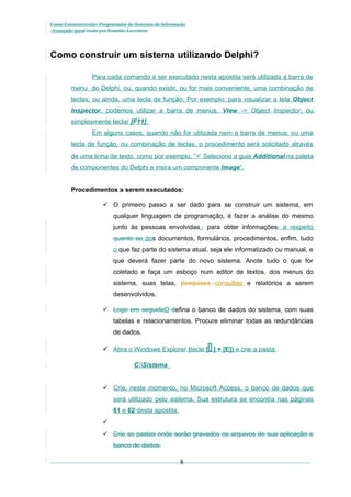 Curso Extracurricular: Programador de Sistemas de Informação
Avançado paraCriada por Ronaldo Lavestein

Como construir um sistema utilizando Delphi?
Para cada comando a ser executado nesta apostila será utilizada a barra de
menu do Delphi, ou, quando existir, ou for mais conveniente, uma combinação de
teclas, ou ainda, uma tecla de função. Por exemplo: para visualizar a tela Object
Inspector, podemos utilizar a barra de menus, View -> Object Inspector, ou
simplesmente teclar [F11].
Em alguns casos, quando não for utilizada nem a barra de menus, ou uma
tecla de função, ou combinação de teclas, o procedimento será solicitado através
de uma linha de texto, como por exemplo, “ Selecione a guia Additional na paleta
de componentes do Delphi e insira um componente Image“.
Procedimentos a serem executados:
 O primeiro passo a ser dado para se construir um sistema, em
qualquer linguagem de programação, é fazer a análise do mesmo
junto às pessoas envolvidas,, para obter informações, a respeito
quanto ao dos documentos, formulários, procedimentos, enfim, tudo
o que faz parte do sistema atual, seja ele informatizado ou manual, e
que deverá fazer parte do novo sistema. Anote tudo o que for
coletado e faça um esboço num editor de textos, dos menus do
sistema, suas telas, pesquisas consultas e relatórios a serem
desenvolvidos.
 Logo em seguidaD defina o banco de dados do sistema, com suas
tabelas e relacionamentos. Procure eliminar todas as redundâncias
de dados.



 Abra o Windows Explorer (tecle [ ] + [E]) e crie a pasta:
C:Sistema
 Crie, neste momento, no Microsoft Access, o banco de dados que
será utilizado pelo sistema. Sua estrutura se encontra nas páginas
61 e 62 desta apostila.

 Crie as pastas onde serão gravados os arquivos de sua aplicação e
banco de dados.

8

 