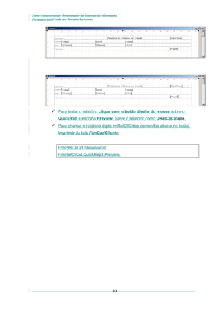 Curso Extracurricular: Programador de Sistemas de Informação
Avançado paraCriada por Ronaldo Lavestein

 Para testar o relatório clique com o botão direito do mouse sobre o
QuickRep e escolha Preview. Salve o relatório como URelCliCidade.
 Para chamar o relatório digite rmRelCliCidos comandos abaixo no botão
Imprimir da tela FrmCadCliente:
FrmPesCliCid.ShowModal;
FrmRelCliCid.QuickRep1.Preview;

80

 