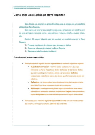 Curso Extracurricular: Programador de Sistemas de Informação
Avançado paraCriada por Ronaldo Lavestein

Como criar um relatório no Rave Reports?

Este tópico vai ensinar os procedimentos para a criação de um relatório
utilizando o Rave Reports.
Este tópico vai ensinar os procedimentos para a criação de um relatório com
os seus principais recursos como, cabeçalhos e rodapés, detalhe, grupos, totais,
etc.
Existem 03 passos básicos para se construir um relatório usando o Rave
Reports:
1) Preparar os objetos de relatório para acessar os dados
2) Desenhar o layout do relatório no Rave Reports
3) Executar o relatório dentro do Delphi
Procedimentos a serem executados:
 Para preparar os objetos acesse a guia Rave e insira os seguintes objetos:


RvDataSetConnection = servirá como “data source”, ou seja,
fornecerá ao Rave Reports os dados da tabela do banco de dados
que será usada pelo relatório. Altere a propriedade DataSet,
selecionado o objeto de banco de dados que fornecerá os dados ao
relatório.



RvSystem = é responsável pelo direcionamento da imagem criada
pelo relatório a uma impressora-padrão do sistema.



RvProject = usado para criação do layout do relatório, bem como
conectá-lo à aplicação. Altere a propriedade Engine, selecionando o
objeto RvSystem que será utilizado para criar o layout do relatório.

 Para executar o relatório digite RvSystem1.Execute em um evento dentro
do sistema, como por exemplo, OnClick de um botão.

81

 