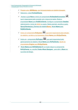 Curso Extracurricular: Programador de Sistemas de Informação
Avançado paraCriada por Ronaldo Lavestein

 Prepare uma ADOQuery que fornecerá dados ao relatório desejado.
 Selecione a tela FrmCadCliente.


Acesse a guia Rave e insira um componente RvDataSetConnection

,

que é responsável pela conexão com o banco de dados. Mude a
propriedade Name para RvDtCnCliente. Configure a propriedade DataSet
selecionando o nome da tabela ou query. Neste exemplo, escolha a query
QueryClientes(tab_Clientes) do relatórioQuery. Mude Name para
RvDtCnCliente.
 Insira um componente RvSystem

, que será responsável pela exibição

do relatório, na tela ou na impressora. Mude Name para RvSysCliente.
 Insira um componente RvProject

, que será responsável pelo

gerenciamento do relatório. Mude Name para RvPrjCliente. Ajuste as
propriedades Engine para RvSysCliente.


Mude Name para RvPrjCliente.Dê um duplo clique no componente
RvPrjCliente, ou, escolha Tools->Rave Designer, para abrir o Rave em
sua área de Design.

82

 