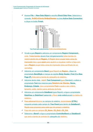 Curso Extracurricular: Programador de Sistemas de Informação
Avançado paraCriada por Ronaldo Lavestein

 Acesse File -> New Data Object e escolha Direct Data View. Selecione a
conexão RvDtCnCliente RvQryClientes na área Active Data Connection
e clique no botão Finish.

Tree Panel após selecionarmos RvDtCnClienteRvQryClientes

 Vá até a guia Report e adicione um componente Region Component.,
onde Todas bandas devem ficar obrigatoriamente todas bandas do
relatóriodentro de um Region. O Region deve ocupar toda a área de
impressão.Use a guia zoom para ajudá-lo a visualizar melhor e faça com
que o Region ocupe toda a área de impressão (área serrilhada de cor
vermelha).
 Adicione um componente Band (guia Report) ao Region,, clique na
propriedade BandStyle e marque as opções Body Header, First (1) e New
Page (P). Esta será a banda de cabeçalho do relatório .
 Adicione dentro dela três04 Text Component (guia Standard) e altere a
propriedade Text dos mesmos para Relatório de Clientes, Nome,
Endereço, Cidade. Use a propriedade Font e ajuste a seu critério,
tamanho, estilo, dentre outros atributos da fonte.
 Adicione um componente DataBand (guia Report), e ligue a propriedade
DataView ao DataView1 paraonde o Rave onde estãobuscará os dados do
relatório..
 Para adicionarAdicione os campos do relatório, teclandotecle [CTRL]
enquanto arrasta cada campo do Tree Panel para dentro de DataBand1.
Repita esse processo para cada que irá compor o relatório.
 Faça isto para os campos Cli_Nome, Cli_End e Cli_Cid.
 Selecione o Band1 e ligue a propriedade ControllerBand ao DataBand1
que será a banda de controle do cabeçalho do relatório..

84

 