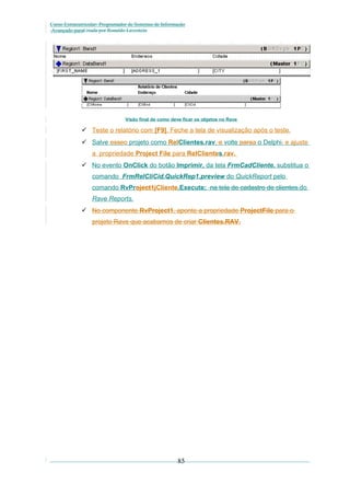 Curso Extracurricular: Programador de Sistemas de Informação
Avançado paraCriada por Ronaldo Lavestein

Visão final de como deve ficar os objetos no Rave

 Teste o relatório com [F9]. Feche a tela de visualização após o teste.
 Salve esseo projeto como RelClientes.rav, e volte paraa o Delphi. e ajuste
a propriedade Project File para RelClientes.rav.
 No evento OnClick do botão Imprimir, da tela FrmCadCliente, substitua o
comando FrmRelCliCid.QuickRep1.preview do QuickReport pelo
comando RvProject1jCliente.Execute; na tela de cadastro de clientes.do
Rave Reports.
 No componente RvProject1, aponte a propriedade ProjectFile para o
projeto Rave que acabamos de criar Clientes.RAV.

85

 