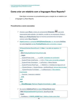 Curso Extracurricular: Programador de Sistemas de Informação
Avançado paraCriada por Ronaldo Lavestein

Como criar um relatório com a linguagem Rave Reports?
Este tópico vai ensinar os procedimentos para a criação de um relatório com
a linguagem do Rave Reports.

Procedimentos a serem executados:

 Acesse a guia Rave e insira um componente RvSystem

, que será

responsável pela exibição do relatório, na tela ou na impressora. Mude o
Name para RvSysCliente.Siga os mesmos procedimentos do tópico
anterior sobre Rave Reports
 DigiteSubstitua o comando RvPrjCliente.Execute; no no evento OnClick
do botão Imprimir da tela FrmCadCliente pelos comandos a seguir:
If QueryClientes.RecordCount > 0 then // se qtde de registros = 0
begin
With RvSysCadCliente RvSysCliente do
begin
SystemPrinter.Units

:= unCM; //unidades em centímetro

SystemPrinter.UnitsFactor := 2.54; // Fator para conversão polegada
SystemPrinter.Orientation := poPortrait; // Modo Retrato
SystemPreview.RulerType

:= rtBothCm; // medidas da régua em cm

//SystemSetups := SystemSetups - [ssAllowSetup]; remove tela de setup
SystemPreview.FormState

:= wsMaximized; // tela relatório

maximizada
Execute; // executa o relatório
end;
end
else
ShowMessage ('Nenhum Registro Encontrado.'); end;

 No evento OnBeforePrint do objeto RvSysCliente digite:
With RvSysCadClienteRvSysCliente .BaseReport do
begin
FontName := FONTE_NOME’Arial’; //define a fonte como Arial

86

 