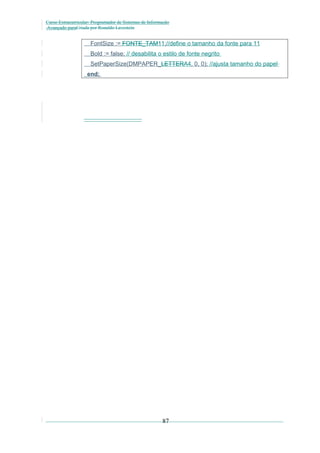 Curso Extracurricular: Programador de Sistemas de Informação
Avançado paraCriada por Ronaldo Lavestein

FontSize := FONTE_TAM11;//define o tamanho da fonte para 11
Bold := false; // desabilita o estilo de fonte negrito
SetPaperSize(DMPAPER_LETTERA4, 0, 0); //ajusta tamanho do papel
end;

87

 