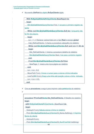 Curso Extracurricular: Programador de Sistemas de Informação
Avançado paraCriada por Ronaldo Lavestein

 No evento OnPrint do objeto RvSysCliente digite:

With RvSysCadClienteRvSysCliente.BaseReport do
begin
Dm.QryCadClienteQueryClientes.First; // vai para o primeiro registro da
query
While (not Dm.QryCadClienteQueryClientes.Eof) do // enquanto não
for fim de arquivo
begin
Lin := 1; // Declarar variável Lin com o tipo Real e escopo global
Cab_RelCadCliente; // chama a procedure cabeçalho do relatório
While (not Dm.QryCadClienteQueryClientes.Eof) and (Lin <= 29) do
begin
Det_RelCadCliente; // chama a procedure detalhe do relatório
Dm.QryCadClienteQueryClientes.Next; //vai para o próximo registro
end;
if not Dm.QryCadClienteQueryClientes.Eof then
NewPage; // insere uma nova página ao relatório
end;
Lin := Lin - 0.2;
MoveTo(0.7,Lin); //move o cursor para a coluna e linha indicados
LineTo(260.5,Lin);//traça uma linha até posição coluna x linha indicada.
Lin := Lin + 0.5;
end;

 Crie as procedures a seguir para imprimir cada partebanda do relatório:

procedure TFrmCadCliente.Det_RelCadCliente; // Detalhe do relatório
begin
with RvSysCadClienteRvSysCliente .BaseReport do
begin
Gotoxy(0.7,Lin);//tabula coluna e linha no relatório
Print (Dm.QryCadClienteQueryClientesCli_Nome.AsString); // Imprime
Nome do cliente
Gotoxy(6.5,Lin);
Print (Dm.QryCadClienteQueryClientesCli_NumFoneTel1.AsString);

88

 