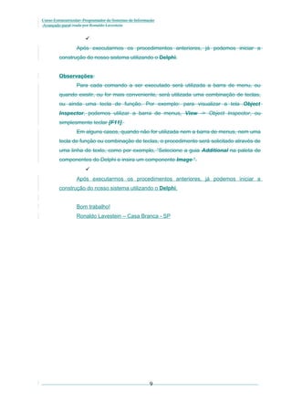 Curso Extracurricular: Programador de Sistemas de Informação
Avançado paraCriada por Ronaldo Lavestein


Após executarmos os procedimentos anteriores, já podemos iniciar a
construção do nosso sistema utilizando o Delphi.
Observações:
Para cada comando a ser executado será utilizada a barra de menu, ou
quando existir, ou for mais conveniente, será utilizada uma combinação de teclas,
ou ainda uma tecla de função. Por exemplo: para visualizar a tela Object
Inspector, podemos utilizar a barra de menus, View -> Object Inspector, ou
simplesmente teclar [F11].
Em alguns casos, quando não for utilizada nem a barra de menus, nem uma
tecla de função ou combinação de teclas, o procedimento será solicitado através de
uma linha de texto, como por exemplo, “Selecione a guia Additional na paleta de
componentes do Delphi e insira um componente Image “.

Após executarmos os procedimentos anteriores, já podemos iniciar a
construção do nosso sistema utilizando o Delphi.
Bom trabalho!
Ronaldo Lavestein – Casa Branca - SP

9

 