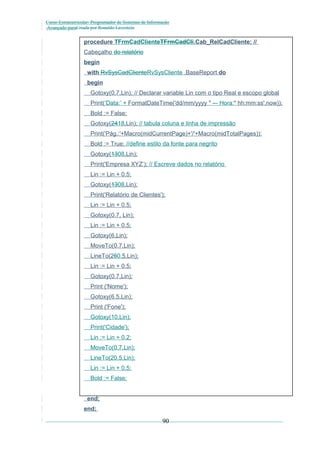 Curso Extracurricular: Programador de Sistemas de Informação
Avançado paraCriada por Ronaldo Lavestein

procedure TFrmCadClienteTFrmCadCli.Cab_RelCadCliente; //
Cabeçalho do relatório
begin
with RvSysCadClienteRvSysCliente .BaseReport do
begin
Gotoxy(0.7,Lin); // Declarar variable Lin com o tipo Real e escopo global
Print(‘Data:’ + FormatDateTime('dd/mm/yyyy " -– Hora:" hh:mm:ss',now));
Bold := False;
Gotoxy(2418,Lin); // tabula coluna e linha de impressão
Print('Pág.:'+Macro(midCurrentPage)+'/'+Macro(midTotalPages));
Bold := True; //define estilo da fonte para negrito
Gotoxy(1308,Lin);
Print('Empresa XYZ’); // Escreve dados no relatório
Lin := Lin + 0.5;
Gotoxy(1308,Lin);
Print('Relatório de Clientes');
Lin := Lin + 0.5;
Gotoxy(0.7, Lin);
Lin := Lin + 0.5;
Gotoxy(6,Lin);
MoveTo(0.7,Lin);
LineTo(260.5,Lin);
Lin := Lin + 0.5;
Gotoxy(0.7,Lin);
Print ('Nome');
Gotoxy(6.5,Lin);
Print ('Fone');
Gotoxy(10,Lin);
Print('Cidade');
Lin := Lin + 0.2;
MoveTo(0.7,Lin);
LineTo(20.5,Lin);
Lin := Lin + 0.5;
Bold := False;
end;
end;

90

 