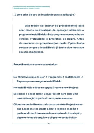 Curso Extracurricular: Programador de Sistemas de Informação
Avançado paraCriada por Ronaldo Lavestein

Como criar discos de instalação para a aplicação?

Este tópico vai ensinar os procedimentos para
criar discos de instalação da aplicação utilizando o
programa InstallShield. Este programa acompanha as
versões Professional e Enterprise do Delphi. Antes
de executar os procedimentos deste tópico tenha
certeza de que o InstallShield já tenha sido instalado
em seu computador.

Procedimentos a serem executados:

No Windows clique Iniciar -> Programas -> InstallShield ->
Express para carregar o InstallShield
No InstallShield clique na opção Create a new Project.
Selecione a opção Blank Setup Project para criar uma
uma instalação a partir do zero, manualmente.
Clique no botão Browse... da caixa de texto Project Name
and Location e na janela Select Filename escolha a
pasta onde será armazenado o arquivo de instalação,
digite o nome do arquivo e clique no botão Salvar.
92

 