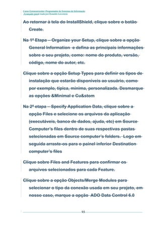 Curso Extracurricular: Programador de Sistemas de Informação
Avançado paraCriada por Ronaldo Lavestein

Ao retornar à tela do InstallShield, clique sobre o botão
Create.
Na 1ª Etapa – Organize your Setup, clique sobre a opção
General Information e defina as principais informações
sobre o seu projeto, como: nome do produto, versão,
código, nome do autor, etc.
Clique sobre a opção Setup Types para definir os tipos de
instalação que estarão disponíveis ao usuário, como
por exemplo, típica, mínima, personalizada. Desmarque
as opções &Minimal e Cu&stom
Na 2ª etapa – Specify Application Data, clique sobre a
opção Files e selecione os arquivos da aplicação
(executáveis, banco de dados, ajuda, etc) em Source
Computer’s files dentro de suas respectivas pastas
selecionadas em Source computer’s folders. Logo em
seguida arraste-os para o painel inferior Destination
computer’s files
Clique sobre Files and Features para confirmar os
arquivos selecionados para cada Feature.
Clique sobre a opção Objects/Merge Modules para
selecionar o tipo da conexão usada em seu projeto, em
nosso caso, marque a opção ADO Data Control 6.0

93

 