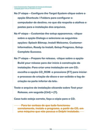 Curso Extracurricular: Programador de Sistemas de Informação
Avançado paraCriada por Ronaldo Lavestein

Na 3ª etapa – Configure the Target System clique sobre a
opção Shortcuts / Folders para configurar o
computador de destino, no que diz respeito a atalhos e
pastas para a instalação dos arquivos.
Na 4ª etapa – Customize the setup appearence, clique
sobre a opção Dialogs e selecione as seguintes
opções: Splash Bitmap, Install Welcome, Customer
Information, Ready to Install, Setup Progress, Setup
Complete Success.
Na 7ª etapa – Prepare for release, clique sobre a opção
Build your release para dar início à construção da
instalação. Para criar uma instalação em um CD,
escolha a opção CD_ROM e pressione [F7] para iniciar
o processo de criação do disco e ser exibido o log de
criação na parte inferior da tela.
Teste o arquivo de instalação clicando sobre Test your
Release, em seguida [Ctrl] + [T].
Caso tudo esteja correto, faça a cópia para o CD.
Para ter certeza de que tudo funcionou
corretamente, instale o programa, a partir do CD, em
uma máquina que não possua o Delphi instalado.

94

 