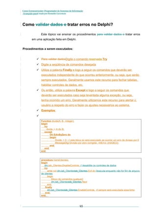 Curso Extracurricular: Programador de Sistemas de Informação
Avançado paraCriada por Ronaldo Lavestein

Como validar dados e tratar erros no Delphi?
Este tópico vai ensinar os procedimentos para validar dados e tratar erros
em uma aplicação feita em Delphi.
Procedimentos a serem executados:
 Para validar dadosDigite o comando reservada Try
 Digite a seqüência de comandos desejada
 Utilize a palavra Finally e logo a seguir os comandos que deverão ser
executados independente do que ocorreu anteriormente, ou seja, que serão
sempre executados. Geralmente usamos este recurso para fechar tabelas,
habilitar controles de dados, etc.
 Ou então, utilize a palavra Except e logo a seguir os comandos que
deverão ser executados caso seja levantada alguma exceção, ou seja,
tenha ocorrido um erro. Geralmente utilizamos este recurso para alertar o
usuário a respeito do erro e fazer os ajustes necessários ao sistema.
 Exemplos:

Function divide(A, B : Integer);
begin
try
divide := A div B;
except
On EdivByZero do
begin
Divide := 0 ; // este bloco só será executado se ocorrer um erro de divisao por 0
MessageDlg(‘Divisão por zero corrigida’, mtError, [mbOk],0);
end;
end;
end;

procedure VarreClientes;
begin
dm.tab_Clientes.DisableControls; // desabilita os controles de dados
try
while not dm.tab_Clientestab_Clientes.Eof do //executa enquanto não for fim de arquivo
de clientes
begin
{bloco de comandos qualquer}
dm.tab_Clientestab_Clientes.Next
end;
finally
dm.tab_Clientestab_Clientes.EnableControls; // sempre será executada essa linha
end;
end;

95

 