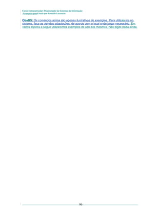 Curso Extracurricular: Programador de Sistemas de Informação
Avançado paraCriada por Ronaldo Lavestein

ObsBS: Os comandos acima são apenas ilustrativos de exemplos. Para utilizaá-los no
sistema, faça as devidas adaptações, de acordo com o local onde julgar necessário. Em
vários tópicos a seguir utilizaremos exemplos de uso dos mesmos. Não digite nada ainda.

96

 