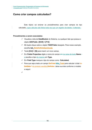 Curso Extracurricular: Programador de Sistemas de Informação
Avançado paraCriada por Ronaldo Lavestein

Como criar campos calculados?

Este tópico vai ensinar os procedimentos para criar campos do tipo
calculado, cujos cálculos são feitos toda vez que um registro da tabela é alterado..

Procedimentos a serem executados:
 Visualize a tela de DataModule do Sistema, ou qualquer tela que possua o
objeto ADOTable. [Shift] + [F12]
 Dê duplo-clique sobre o objeto TADOTable desejado. Para nosso exemplo,
escolha tab_DetalheNotaItemVenda
 Tecle [Ctrl] + [N] para inserir um novo campo.
 Em Fields Properties digite o nome do campo em na caixa de texto Name,
e escolha o tipo do mesmo em Type.
 Em Field Type marque o tipo do campo como Calculated.
 Para que seja criado um campo DetTotal ItVe_Total para calcular o total de
DetQtde * do produto vendido,DetValor, deixe sua tela conforme o modelo
a seguir:


98

 