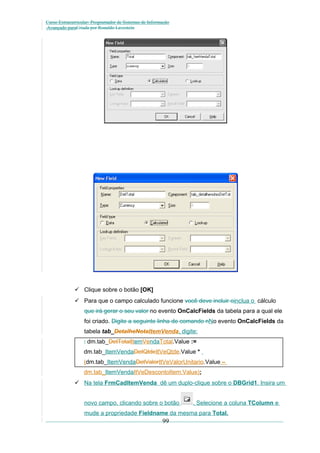 Curso Extracurricular: Programador de Sistemas de Informação
Avançado paraCriada por Ronaldo Lavestein

 Clique sobre o botão [OK]
 Para que o campo calculado funcione você deve incluir oinclua o cálculo
que irá gerar o seu valor no evento OnCalcFields da tabela para a qual ele
foi criado. Digite a seguinte linha de comando nNo evento OnCalcFields da
tabela tab_DetalheNotaItemVenda, digite:
: dm.tab_DetTotalItemVendaTotal.Value :=
dm.tab_ItemVendaDetQtdeItVeQtde.Value *
(dm.tab_ItemVendaDetValorItVeValorUnitario.Value –
dm.tab_ItemVendaItVeDescontoItem.Value);
 Na tela FrmCadItemVenda dê um duplo-clique sobre o DBGrid1. Insira um
novo campo, clicando sobre o botão

. Selecione a coluna TColumn e

mude a propriedade Fieldname da mesma para Total.

99

 