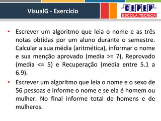 VisualG - Exercício
• Escrever um algoritmo que leia o nome e as três
notas obtidas por um aluno durante o semestre.
Calcular a sua média (aritmética), informar o nome
e sua menção aprovado (media >= 7), Reprovado
(media <= 5) e Recuperação (media entre 5.1 a
6.9).
• Escrever um algoritmo que leia o nome e o sexo de
56 pessoas e informe o nome e se ela é homem ou
mulher. No final informe total de homens e de
mulheres.
 
