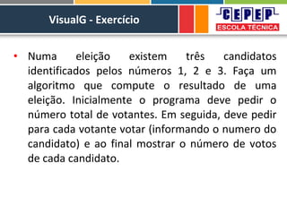 VisualG - Exercício
• Numa eleição existem três candidatos
identificados pelos números 1, 2 e 3. Faça um
algoritmo que compute o resultado de uma
eleição. Inicialmente o programa deve pedir o
número total de votantes. Em seguida, deve pedir
para cada votante votar (informando o numero do
candidato) e ao final mostrar o número de votos
de cada candidato.
 