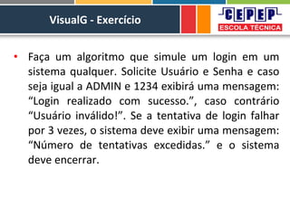 VisualG - Exercício
• Faça um algoritmo que simule um login em um
sistema qualquer. Solicite Usuário e Senha e caso
seja igual a ADMIN e 1234 exibirá uma mensagem:
“Login realizado com sucesso.”, caso contrário
“Usuário inválido!”. Se a tentativa de login falhar
por 3 vezes, o sistema deve exibir uma mensagem:
“Número de tentativas excedidas.” e o sistema
deve encerrar.
 