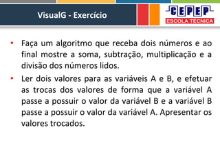 VisualG - Exercício
• Faça um algoritmo que receba dois números e ao
final mostre a soma, subtração, multiplicação e a
divisão dos números lidos.
• Ler dois valores para as variáveis A e B, e efetuar
as trocas dos valores de forma que a variável A
passe a possuir o valor da variável B e a variável B
passe a possuir o valor da variável A. Apresentar os
valores trocados.
 
