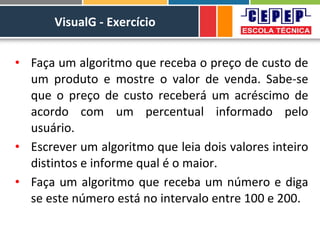 VisualG - Exercício
• Faça um algoritmo que receba o preço de custo de
um produto e mostre o valor de venda. Sabe-se
que o preço de custo receberá um acréscimo de
acordo com um percentual informado pelo
usuário.
• Escrever um algoritmo que leia dois valores inteiro
distintos e informe qual é o maior.
• Faça um algoritmo que receba um número e diga
se este número está no intervalo entre 100 e 200.
 