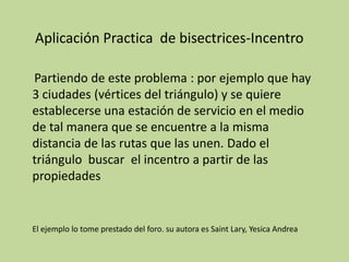 Aplicación Practica  de bisectrices-Incentro Partiendo de este problema : por ejemplo que hay 3 ciudades (vértices del triángulo) y se quiere establecerse una estación de servicio en el medio de tal manera que se encuentre a la misma distancia de las rutas que las unen. Dado el triángulo  buscar  el incentroa partir de las propiedadesEl ejemplo lo tome prestado del foro. su autora es Saint Lary, Yesica Andrea 