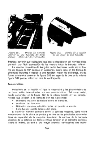 Figura 581. — Detalle del nervado       Figura 582. — Detalle de la sección
interior de una bancada del torno          de las guías de una bancada.
francés ERNAULT-BATIGNOLLES.

Interesa advertir que cualquiera que sea la disposición del nervado debe
permitir una fácil evacuación de las virutas hacia la bandeja inferior.
     La sección prismática de las guías de las bancadas suele ser en for-
ma de ángulo de 90° aunque en ocasiones, sobre todo en los tornos de
potencias elevadas y debido a que resisten mejor los esfuerzos, es de
forma asimétrica como en la figura 582 en lugar de la que en la misma
figura 582 puede usted ver para la contrapunta.

Características

      Indicamos en la lección 4. a que la capacidad y las posibilidades de
un torno están determinadas por sus características. Tal como usted
puede comprobar en la figura 122 de la citada lección 4. a las caracte-
rísticas que afectan a la bancada son las siguientes:
     •    Diámetro máximo admisible sobre la bancada.
     •    Anchura de bancada.
     •    Diámetro máximo admitido sobre el puente o escote.
     •    Longitud del escote delante del plato.
     El diámetro máximo admitido sobre la bancada depende, como usted
 comprenderá, de la altura de puntos y es una de las principales caracterís-
 ticas de capacidad de la máquina. Asimismo, la anchura de la bancada
 depende de la potencia del torno e influye también en el diámetro admitido
 sobre la misma, ya que a una mayor anchura, corresponde una mayor

                                 —1022—
 