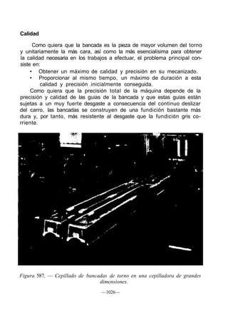 Calidad

      Como quiera que la bancada es la pieza de mayor volumen del torno
y unitariamente la más cara, así como la más esencialísima para obtener
la calidad necesaria en los trabajos a efectuar, el problema principal con-
siste en:
     • Obtener un máximo de calidad y precisión en su mecanizado.
     • Proporcionar al mismo tiempo, un máximo de duración a esta
         calidad y precisión .inicialmente conseguida.
     Como quiera que la precisión total de la máquina depende de la
precisión y calidad de las guias de la bancada y que estas guias están
sujetas a un muy fuerte desgaste a consecuencia del continuo deslizar
del carro, las bancadas se construyen de una fundición bastante más
dura y, por tanto, más resistente al desgaste que la fundición gris co-
rriente.




Figura 587. — Cepillado de bancadas de torno en una cepilladora de grandes
                                dimensiones.
                                 —1026—
 