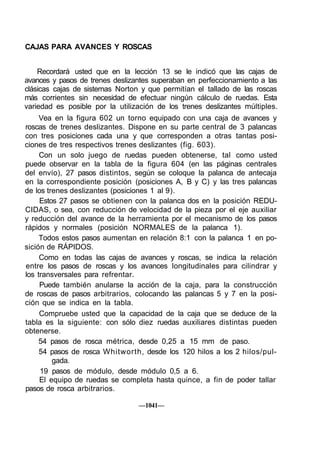CAJAS PARA AVANCES Y ROSCAS


    Recordará usted que en la lección 13 se le indicó que las cajas de
avances y pasos de trenes deslizantes superaban en perfeccionamiento a las
clásicas cajas de sistemas Norton y que permitían el tallado de las roscas
más corrientes sin necesidad de efectuar ningún cálculo de ruedas. Esta
variedad es posible por la utilización de los trenes deslizantes múltiples.
     Vea en la figura 602 un torno equipado con una caja de avances y
roscas de trenes deslizantes. Dispone en su parte central de 3 palancas
con tres posiciones cada una y que corresponden a otras tantas posi-
ciones de tres respectivos trenes deslizantes (fig. 603).
     Con un solo juego de ruedas pueden obtenerse, tal como usted
puede observar en la tabla de la figura 604 (en las páginas centrales
del envío), 27 pasos distintos, según se coloque la palanca de antecaja
en la correspondiente posición (posiciones A, B y C) y las tres palancas
de los trenes deslizantes (posiciones 1 al 9).
     Estos 27 pasos se obtienen con la palanca dos en la posición REDU-
CIDAS, o sea, con reducción de velocidad de la pieza por el eje auxiliar
y reducción del avance de la herramienta por el mecanismo de los pasos
rápidos y normales (posición NORMALES de la palanca 1).
     Todos estos pasos aumentan en relación 8:1 con la palanca 1 en po-
sición de RÁPIDOS.
     Como en todas las cajas de avances y roscas, se indica la relación
entre los pasos de roscas y los avances longitudinales para cilindrar y
los transversales para refrentar.
     Puede también anularse la acción de la caja, para la construcción
de roscas de pasos arbitrarios, colocando las palancas 5 y 7 en la posi-
ción que se indica en la tabla.
     Compruebe usted que la capacidad de la caja que se deduce de la
tabla es la siguiente: con sólo diez ruedas auxiliares distintas pueden
obtenerse.
     54 pasos de rosca métrica, desde 0,25 a 15 mm de paso.
     54 pasos de rosca Whitworth, desde los 120 hilos a los 2 hilos/pul-
         gada.
     19 pasos de módulo, desde módulo 0,5 a 6.
     El equipo de ruedas se completa hasta quince, a fin de poder tallar
pasos de rosca arbitrarios.

                                 —1041—
 