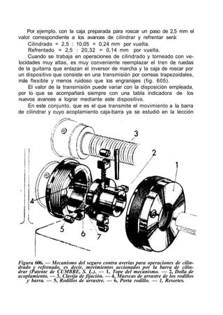 Por ejemplo, con la caja preparada para roscar un paso de 2,5 mm el
valor correspondiente a los avances de cilindrar y refrentar será:
     Cilindrado = 2,5 : 10,05 = 0,24 mm por vuelta.
     Refrentado = 2,5 : 20,32 = 0,14 mm por vuelta.
     Cuando se trabaja en operaciones de cilindrado y torneado con ve-
locidades muy altas, es muy conveniente reemplazar el tren de ruedas
de la guitarra que enlazan el inversor de marcha y la caja de roscar por
un dispositivo que consiste en una transmisión por correas trapezoidales,
más flexible y menos ruidoso que los engranajes (fig. 605).
     El valor de la transmisión puede variar con la disposición empleada,
por lo que se acompañará siempre con una tabla indicadora de los
nuevos avances a lograr mediante este dispositivo.
     En este conjunto, que es el que transmite el movimiento a la barra
de cilindrar y cuyo acoplamiento caja-barra ya se estudió en la lección




Figura 606. — Mecanismo del seguro contra averias para operaciones de cilin-
drado y refrenado, es decir, movimientos accionados por la barra de cilin-
drar (Patente de CUMBRE, S. L.). — 1, Tope del mecanismo. — 2, Dolla de
acoplamiento. — 3, Clavija de fijación. — 4, Muescas de arrastre de los rodillos
    y barra. — 5, Rodillos de arrastre. — 6, Porta rodillo. — 1, Resortes.
 